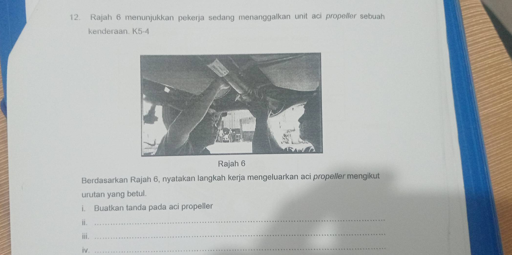 Rajah 6 menunjukkan pekerja sedang menanggalkan unit aci propeller sebuah 
kenderaan. K5-4 
Rajah 6 
Berdasarkan Rajah 6, nyatakan langkah kerja mengeluarkan aci propeller mengikut 
urutan yang betul. 
i. Buatkan tanda pada aci propeller 
ⅱi. 
_ 
iii. 
_ 
iv. 
_