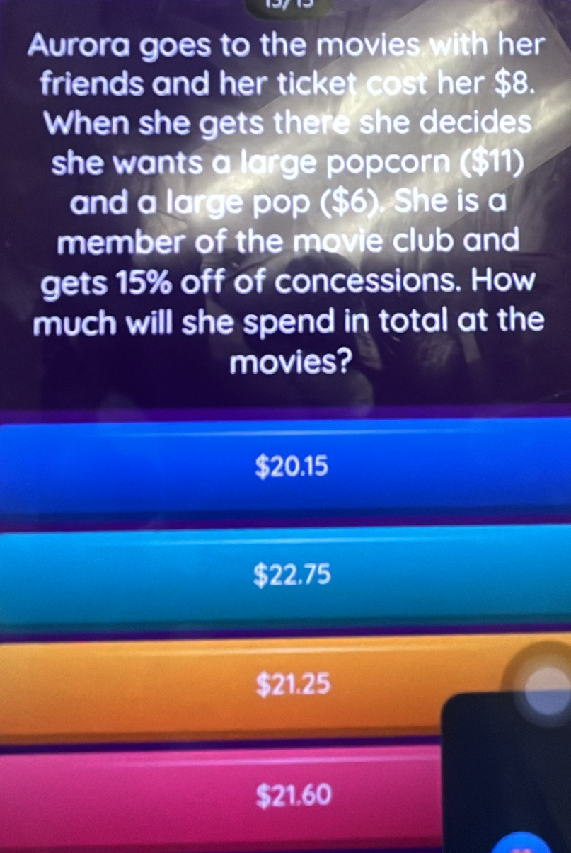 Aurora goes to the movies with her
friends and her ticket cost her $8.
When she gets there she decides
she wants a large popcorn ($11)
and a large pop ($6). She is a
member of the movie club and
gets 15% off of concessions. How
much will she spend in total at the
movies?
$20.15
$22.75
$21.25
$21.60