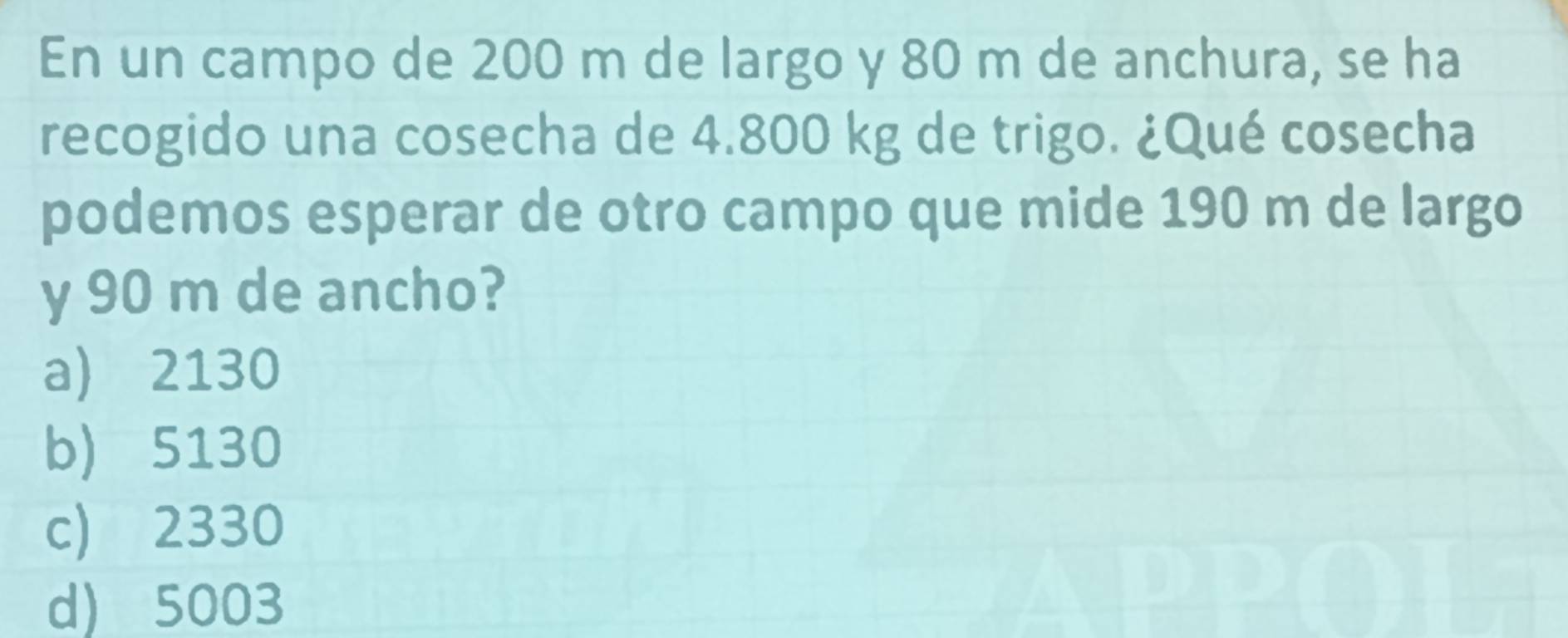 En un campo de 200 m de largo y 80 m de anchura, se ha
recogido una cosecha de 4.800 kg de trigo. ¿Qué cosecha
podemos esperar de otro campo que mide 190 m de largo
y 90 m de ancho?
a) 2130
b) 5130
c) 2330
d) 5003