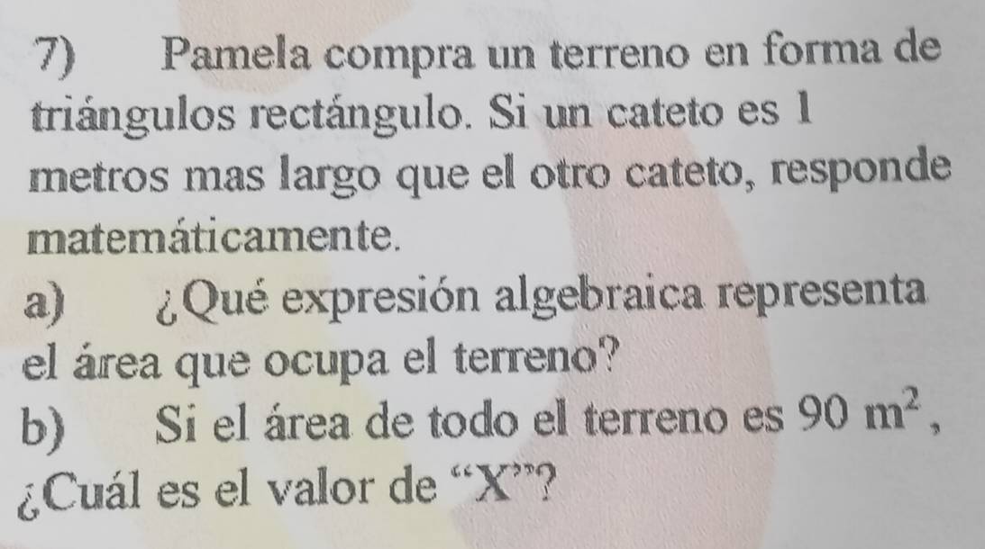 Pamela compra un terreno en forma de 
triángulos rectángulo. Si un cateto es 1
metros mas largo que el otro cateto, responde 
matemáticamente. 
a) ¿Qué expresión algebraica representa 
el área que ocupa el terreno? 
b) Si el área de todo el terreno es 90m^2, 
¿Cuál es el valor de “ X ”?