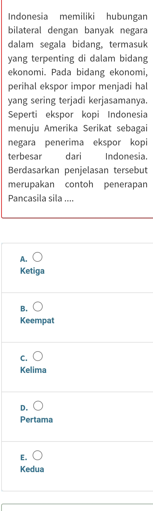 Indonesia memiliki hubungan
bilateral dengan banyak negara
dalam segala bidang, termasuk
yang terpenting di dalam bidang
ekonomi. Pada bidang ekonomi,
perihal ekspor impor menjadi hal
yang sering terjadi kerjasamanya.
Seperti ekspor kopi Indonesia
menuju Amerika Serikat sebagai
negara penerima ekspor kopi
terbesar dari Indonesia.
Berdasarkan penjelasan tersebut
merupakan contoh penerapan
Pancasila sila ....
A.
Ketiga
B.
Keempat
C.
Kelima
D.
Pertama
E.
Kedua