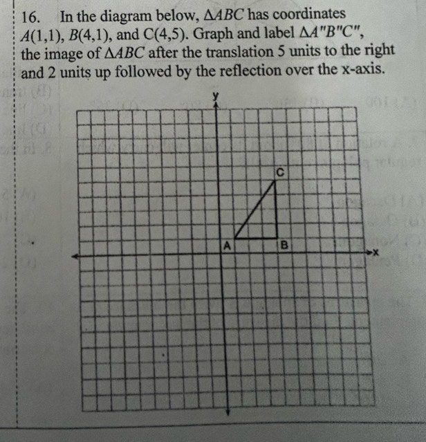 In the diagram below, △ ABC has coordinates
A(1,1), B(4,1) , and C(4,5). Graph and label △ A''B''C'
the image of △ ABC after the translation 5 units to the right 
and 2 units up followed by the reflection over the x-axis.