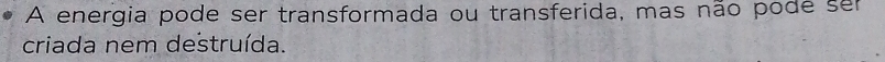 A energia pode ser transformada ou transferida, mas não pode ser 
criada nem destruída.