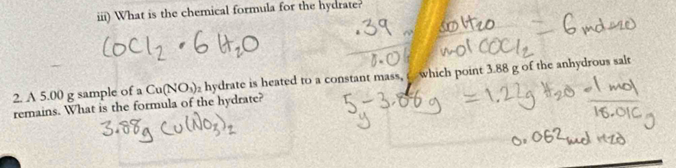 iii) What is the chemical formula for the hydrate? 
2. A 5.00 g sample of a Cu(NO_3) 2 hydrate is heated to a constant mass, c which point 3.88 g of the anhydrous salt 
remains. What is the formula of the hydrate?