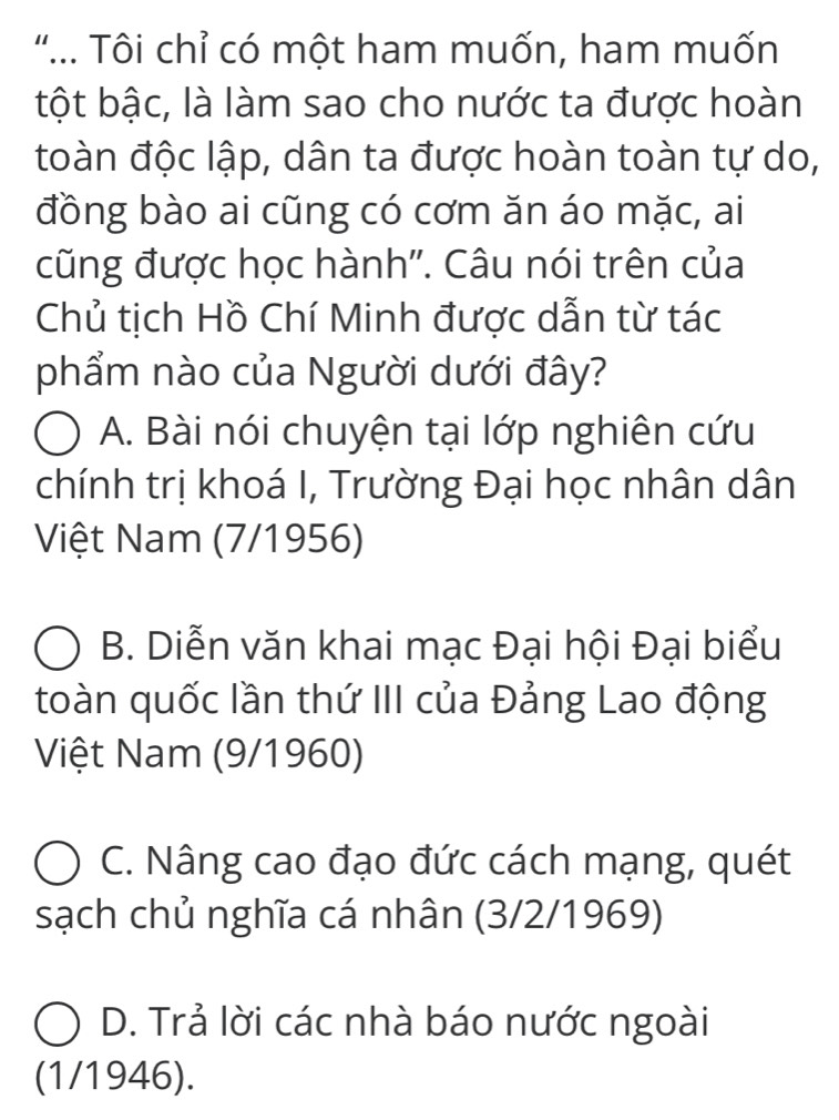 ".. Tôi chỉ có một ham muốn, ham muốn
tột bậc, là làm sao cho nước ta được hoàn
toàn độc lập, dân ta được hoàn toàn tự do,
đồng bào ai cũng có cơm ăn áo mặc, ai
cũng được học hành''. Câu nói trên của
Chủ tịch Hồ Chí Minh được dẫn từ tác
phẩm nào của Người dưới đây?
A. Bài nói chuyện tại lớp nghiên cứu
chính trị khoá I, Trường Đại học nhân dân
Việt Nam (7/1956)
B. Diễn văn khai mạc Đại hội Đại biểu
toàn quốc lần thứ III của Đảng Lao động
Việt Nam (9/1960)
C. Nâng cao đạo đức cách mạng, quét
sạch chủ nghĩa cá nhân (3/2/1969)
D. Trả lời các nhà báo nước ngoài
(1/1946).