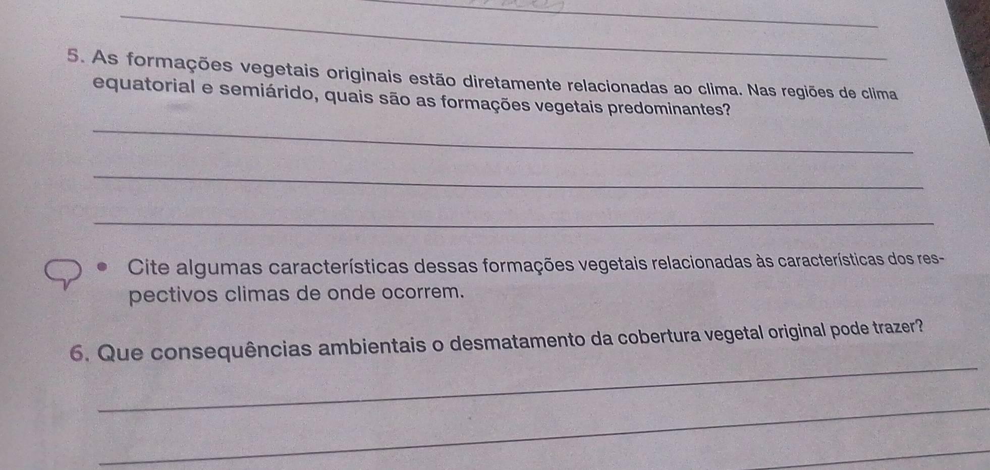 As formações vegetais originais estão diretamente relacionadas ao clima. Nas regiões de clima 
_ 
equatorial e semiárido, quais são as formações vegetais predominantes? 
_ 
_ 
Cite algumas características dessas formações vegetais relacionadas às características dos res- 
pectivos climas de onde ocorrem. 
_ 
6. Que consequências ambientais o desmatamento da cobertura vegetal original pode trazer? 
_ 
_