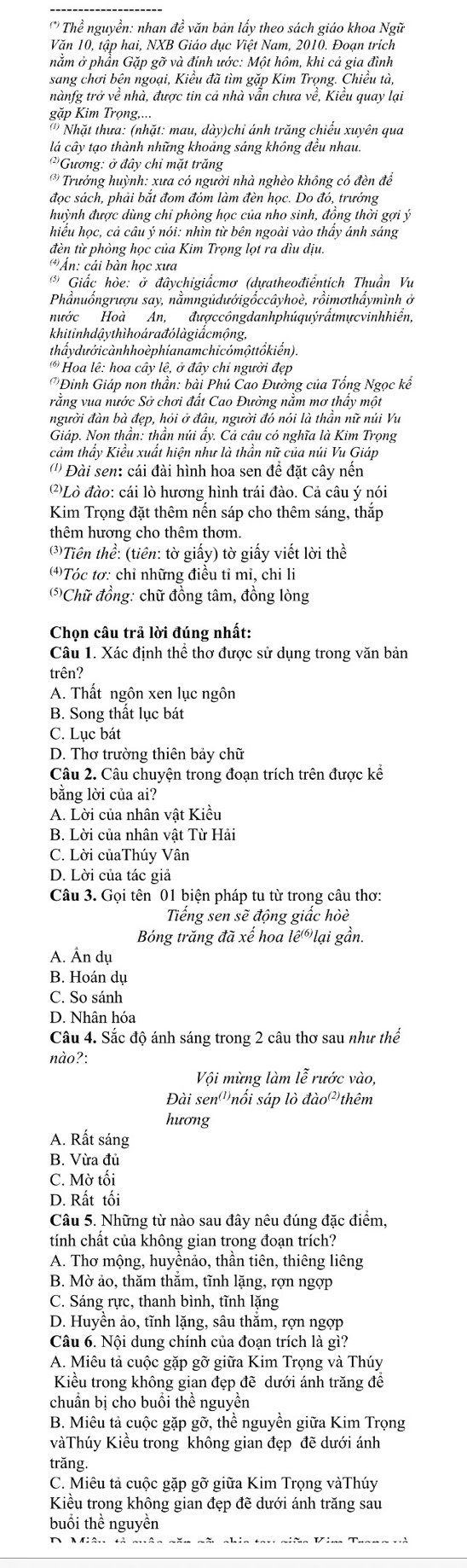 Thể nguyền: nhan đề văn bản lấy theo sách giáo khoa Ngữ
Văn 10, tập hai, NXB Giáo dục Việt Nam, 2010. Đoạn trích
nằm ở phần Gặp gỡ và đính ước: Một hôm, khi cả gia đình
sang chơi bên ngoại, Kiều đã tìm gặp Kim Trọng. Chiều tà,
nànfg trở về nhà, được tin cả nhà vẫn chưa về, Kiểu quay lại
gặp Kim Trọng,...
' '  Nhặt thưa: (nhặt: mau, dày)chỉ ánh trăng chiếu xuyên qua
lá cây tạo thành những khoảng sáng không đều nhau.
Gương: ở đây chỉ mặt trăng
* Trưởng huỳnh: xưa có người nhà nghèo không có đèn để
đọc sách, phải bắt đom đóm làm đèn học. Do đó, trướng
huỳnh được dùng chỉ phòng học của nho sinh, đồng thời gợi ý
hiều học, cả câu ý nói: nhìn từ bên ngoài vào thầy ánh sáng
đèn từ phòng học của Kim Trọng lọt ra dìu dịu.
Án: cái bàn học xưa
* Giấc hòe: ở đâvchigiẩcmơ (dưatheođiểntích Thuần Vu
Phầnuốngrượu say, nằmngũdướigốccâyhoè, rồimơthẩymình ở
nước Hoà An, đượccôngdanhphúquýrấtmựcvinhhiển,
khitinh dậythìhoára đỏ làgiắcmộng,
thấydưới cànhhoèphíanamchicómộttổkiến).
* Hoa lê: hoa cây lê, ở đây chỉ người đẹp
Đinh Giáp non thần: bài Phú Cao Đưởng của Tổng Ngọc kể
rằng vua nước Sở chơi đất Cao Đường nằm mơ thấy một
người đàn bà đẹp, hỏi ở đầu, người đó nói là thần nữ núi Vu
Giáp. Non thần: thần núi ẩy. Cả câu có nghĩa là Kim Trọng
cảm thầy Kiểu xuất hiện như là thần nữ của núi Vu Giáp
('') Đài sen: cái đài hình hoa sen đề đặt cây nến
()Lò đào: cái lò hương hình trái đào. Cả câu ý nói
Kim Trọng đặt thêm nến sáp cho thêm sáng, thắp
thêm hương cho thêm thơm.
*Tiên thể: (tiên: tờ giấy) tờ giấy viết lời thể
⑷)Tóc tơ: chỉ những điều tỉ mi, chi li
(⑸Chữ đồng: chữ đồng tâm, đồng lòng
Chọn câu trả lời đúng nhất:
Câu 1. Xác định thể thơ được sử dụng trong văn bản
trên?
A. Thất ngôn xen lục ngôn
B. Song thất lục bát
C. Lục bát
D. Thơ trường thiên bảy chữ
Câu 2. Câu chuyện trong đoạn trích trên được kể
bằng lời của ai?
A. Lời của nhân vật Kiều
B. Lời của nhân vật Từ Hải
C. Lời củaThúy Vân
D. Lời của tác giả
Câu 3. Gọi tên 01 biện pháp tu từ trong câu thơ:
Tiếng sen sẽ động giấc hòè
Bóng trăng đã xế hoa le^((6)) ại g ần.
A. Ấn dụ
B. Hoán dụ
C. So sánh
D. Nhân hóa
Câu 4. Sắc độ ánh sáng trong 2 câu thơ sau như thể
nào?:
Vội mừng làm lễ rước vào,
Đài sen''nối sáp lò dao^((2) thêm
hương
A. Rất sáng
B. Vừa đủ
C. Mờ tối
D. Rất tối
Câu 5. Những từ nào sau đây nêu đúng đặc điểm,
tính chất của không gian trong đoạn trích?
A. Thơ mộng, huyềnảo, thần tiên, thiêng liêng
B. Mờ ảo, thăm thắm, tĩnh lặng, rợn ngợp
C. Sáng rực, thanh bình, tĩnh lặng
D. Huyền ảo, tĩnh lặng, sâu thẳm, rợn ngợp
Câu 6. Nội dung chính của đoạn trích là gì?
A. Miêu tả cuộc gặp gỡ giữa Kim Trọng và Thúy
Kiểu trong không gian đẹp đề dưới ánh trăng để
chuẩn bị cho buồi thể nguyền
B. Miêu tả cuộc gặp gỡ, thể nguyền giữa Kim Trọng
vàThúy Kiều trong không gian đẹp đẽ dưới ánh
trăng.
C. Miêu tả cuộc gặp gỡ giữa Kim Trọng vàThúy
Kiều trong không gian đẹp đẽ dưới ánh trăng sau
buổi thể nguyền