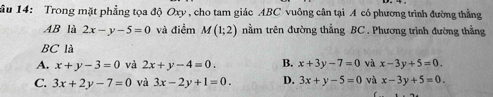 âu 14: Trong mặt phẳng tọa độ Oxy , cho tam giác ABC vuông cân tại A có phương trình đường thẳng
AB là 2x-y-5=0 và điểm M(1;2) tnằm trên đường thẳng BC. Phương trình đường thằng
BC là
A. x+y-3=0 và 2x+y-4=0. B. x+3y-7=0 và x-3y+5=0.
C. 3x+2y-7=0 và 3x-2y+1=0. D. 3x+y-5=0 và x-3y+5=0.