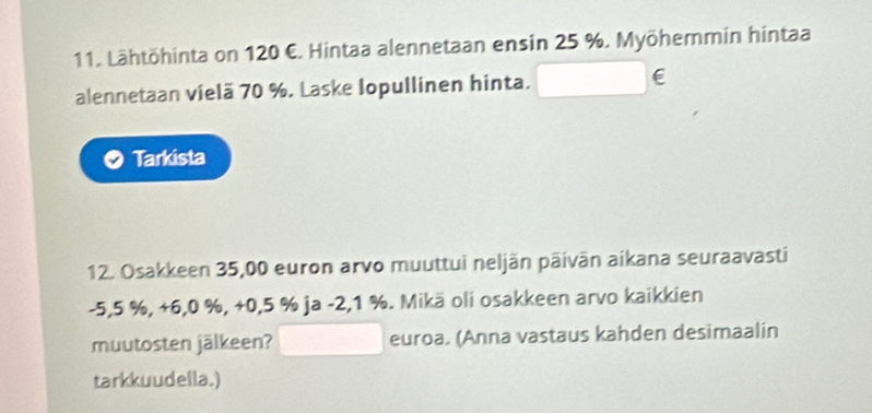 Lähtöhinta on 120 €. Hintaa alennetaan ensin 25 %. Myöhemmin hintaa 
alennetaan vielã 70 %. Laske Iopullinen hinta. E 
Tarkista 
12. Osakkeen 35,00 euron arvo muuttui neljän päivān aikana seuraavasti
-5,5 %, +6,0 %, +0,5 % ja -2,1 %. Mikā oli osakkeen arvo kaikkien 
muutosten jälkeen? euroa. (Anna vastaus kahden desimaalin 
tarkkuudella.)