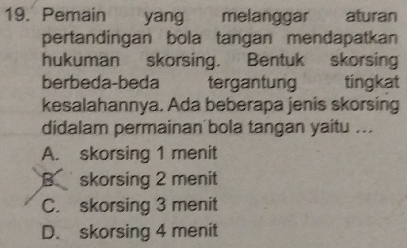 Pemain yang melanggar aturan
pertandingan bola tangan mendapatkan
hukuman skorsing. Bentuk skorsing
berbeda-beda tergantung tingkat
kesalahannya. Ada beberapa jenis skorsing
didalam permainan bola tangan yaitu ...
A. skorsing 1 menit
B skorsing 2 menit
C. skorsing 3 menit
D. skorsing 4 menit