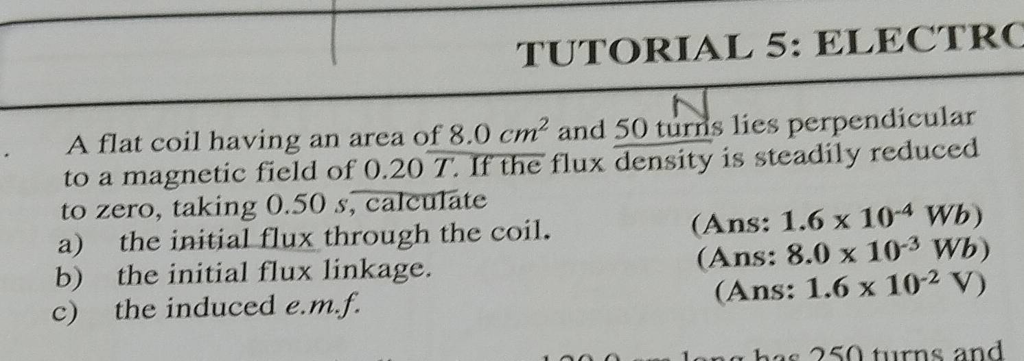 TUTORIAL 5: ELECTRC 
A flat coil having an area of 8.0cm^2 and 50 turns lies perpendicular 
to a magnetic field of 0.20 T. If the flux density is steadily reduced 
to zero, taking 0.50 s, calculate 
a) the initial flux through the coil. 
(Ans: 1.6* 10^(-4)Wb)
b) the initial flux linkage. (Ans: 8.0* 10^(-3)Wb)
c) the induced e.m.f. (Ans: 1.6* 10^(-2)V)