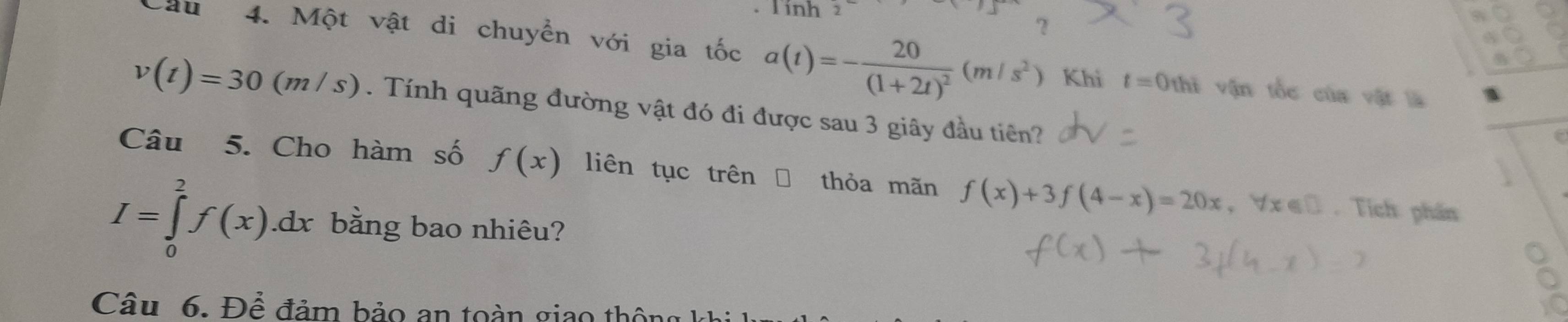 Tính 2 
? 
Cầu 4. Một vật di chuyển với gia tốc a(t)=-frac 20(1+2t)^2(m/s^2)
Khi t=0thi # vận tốc của vật là
v(t)=30(m/s). Tính quãng đường vật đó đi được sau 3 giây đầu tiên? 
Câu 5. Cho hàm số f(x) liên tục trên thỏa mãn f(x)+3f(4-x)=20x , ∀ x € ū . Tích phần
I=∈tlimits _0^2f(x).dx bằng bao nhiêu? 
Câu 6. Để đảm bảo an toàn giao thông