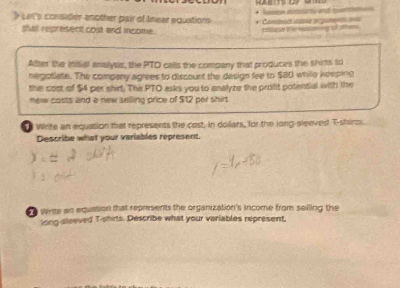 > Let's consider another pair of Inear equations 
Comor pé en gamen q 
shat represent cost and income. 
poloe te natanng of olhes 
After the initial analysis, the PTO calls the company that produces the shirs to 
negotiate. The company agrees to discount the design fee to $80 while keeping 
the cost of $4 per shirt. The PTO asks you to analyze the profit potential with the 
mew costs and a new selling price of $12 per shirt. 
e Wite an equation that represents the cost, in dollars, for the long sleeved T-shirts 
Describe what your variables represent. 
o wrise an equation that represents the organization's income from selling the 
long-sleeved T-shirls. Describe what your variables represent,