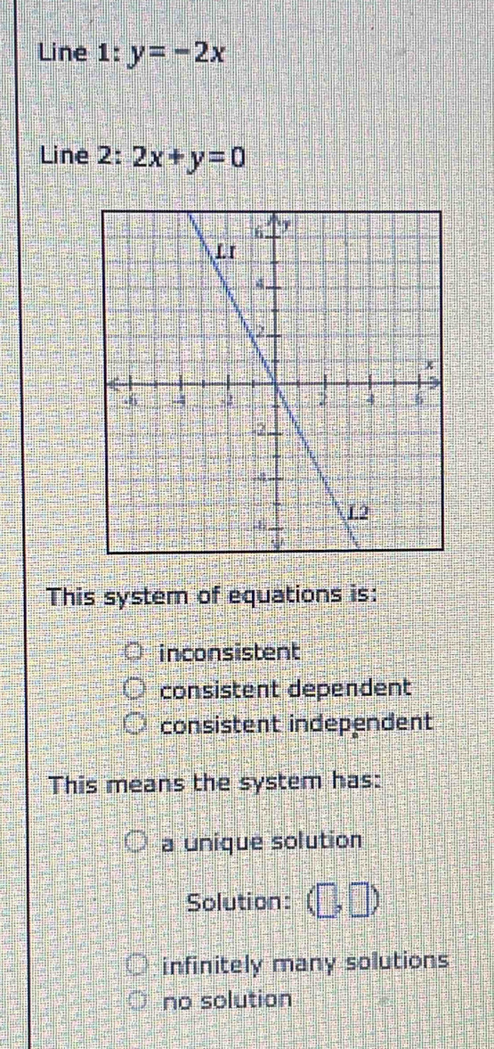 Line 1:y=-2x
Line 2: 2x+y=0
This system of equations is:
inconsistent
consistent dependent
consistent independent
This means the system has:
a unique solution
Solution: (□ ,□ )
infinitely many solutions
no solution