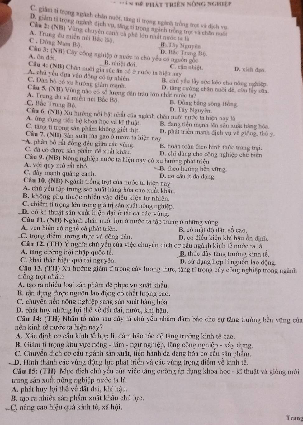 ê n đệ phát triên nông nghiệp
C. giảm tỉ trọng ngành chăn nuôi, tăng tỉ trọng ngành trồng trọt và địch vụ
D. giàm tỉ trọng ngành dịch vụ, tăng tỉ trọng ngành trồng trọt và chăn nuôi
Câu 2: (NB) Vùng chuyên canh cả phê lớn nhất nước ta là
A. Trung du miền núi Bắc Bộ.
C . Đông Nam Bộ.
B Tây Nguyên
D. Bắc Trung Bộ.
Câu 3: (NB) Cây công nghiệp ở nước ta chủ yếu có nguồn gốc
A. ôn đới. B. nhiệt đới. C. cận nhiệt. D. xích đạo.
Câu 4: (NB) Chăn nuôi gia súc ăn cô ở nước ta hiện nay
A. chủ yếu dựa vào đồng cỏ tự nhiên. B. chủ yếu lấy sức kéo cho nông nghiệp.
C. Đàn bò có xu hướng giảm mạnh. D. tăng cường chăn nuôi đê, cừu lấy sữa.
Câu 5. (NB) Vùng nào có số lượng đân trâu lớn nhất nước ta?
A. Trung du và miền núi Bắc Bộ. B. Đồng bằng sông Hồng.
C. Bắc Trung Bộ. D. Tây Nguyên.
Câu 6. (NB) Xu hướng nổi bật nhất của ngành chăn nuôi nước ta hiện nay là
A. ứng dụng tiến bộ khoa học và kĩ thuật. B. đang tiến mạnh lên sản xuất hàng hóa.
C. tăng tỉ trọng sản phẩm không giết thịt. D. phát triển mạnh dịch vụ về giống, thú y.
Câu 7. (NB) Sản xuất lúa gao ở nước ta hiện nay
A. phân bố rất đồng đều giữa các vùng. B. hoàn toàn theo hình thức trang trại.
C. đã có được sản phẩm để xuất khẩu. D. chỉ dùng cho công nghiệp chế biến
Câu 9. (NB) Nồng nghiệp nước ta hiện nay có xu hướng phát triển
A. với quy mô rất nhỏ. B. theo hướng bền vững.
C. đầy mạnh quảng canh. D. cơ cấu it đa dạng.
Câu 10. (NB) Ngành trồng trọt của nước ta hiện nay
A. chủ yếu tập trung sản xuất hàng hóa cho xuất khẩu.
B. không phụ thuộc nhiều vào điều kiện tự nhiên.
C. chiếm tỉ trọng lớn trong giá trị sản xuất nông nghiệp.
D. có kĩ thuật sản xuất hiện đại ở tất cả các vùng.
Câu 11. (NB) Ngành chăn nuôi lợn ở nước ta tập trung ở những vùng
A. ven biển có nghề cá phát triển. B. có mật độ dân số cao.
C. trọng điểm lương thực và đông dân. D. có điều kiện khí hậu ổn định.
Câu 12. (TH) Ý nghĩa chủ yếu của việc chuyển dịch cơ cấu ngành kinh tế nước ta là
A. tăng cường hội nhập quốc tế. B. thúc đầy tăng trưởng kinh tế.
C. khai thác hiệu quả tài nguyên. D. sử dụng hợp lí nguồn lao động.
Câu 13. (TH) Xu hướng giảm tỉ trọng cây lương thực, tăng tỉ trọng cây công nghiệp trong ngành
trồng trọt nhằm
A. tạo ra nhiều loại sản phẩm để phục vụ xuất khẩu.
B. tận dụng được nguồn lao động có chất lượng cao.
C. chuyển nền nông nghiệp sang sản xuất hàng hóa.
D. phát huy những lợi thế về đất đai, nước, khí hậu.
Câu 14: (TH) Nhân tố nào sau đây là chủ yếu nhằm đảm bảo cho sự tăng trưởng bền vững của
nền kinh tế nước ta hiện nay?
A. Xác định cơ cấu kinh tế hợp lí, đảm bảo tốc độ tăng trưởng kinh tế cao.
B. Giảm tỉ trọng khu vực nông - lâm - ngư nghiệp, tăng công nghiệp - xây dựng.
C. Chuyển dịch cơ cầu ngành sản xuất, tiến hành đa dạng hóa cơ cấu sản phẩm.
D. Hình thành các vùng động lực phát triển và các vùng trọng điểm về kinh tế.
Câu 15: (TH) Mục đích chủ yêu của việc tăng cường áp dụng khoa học - kĩ thuật và giống mới
trong sản xuất nông nghiệp nước ta là
A. phát huy lợi thế về đất đai, khí hậu.
B. tạo ra nhiều sản phẩm xuất khẩu chủ lực.
C. nâng cao hiệu quả kinh tế, xã hội.
Trang