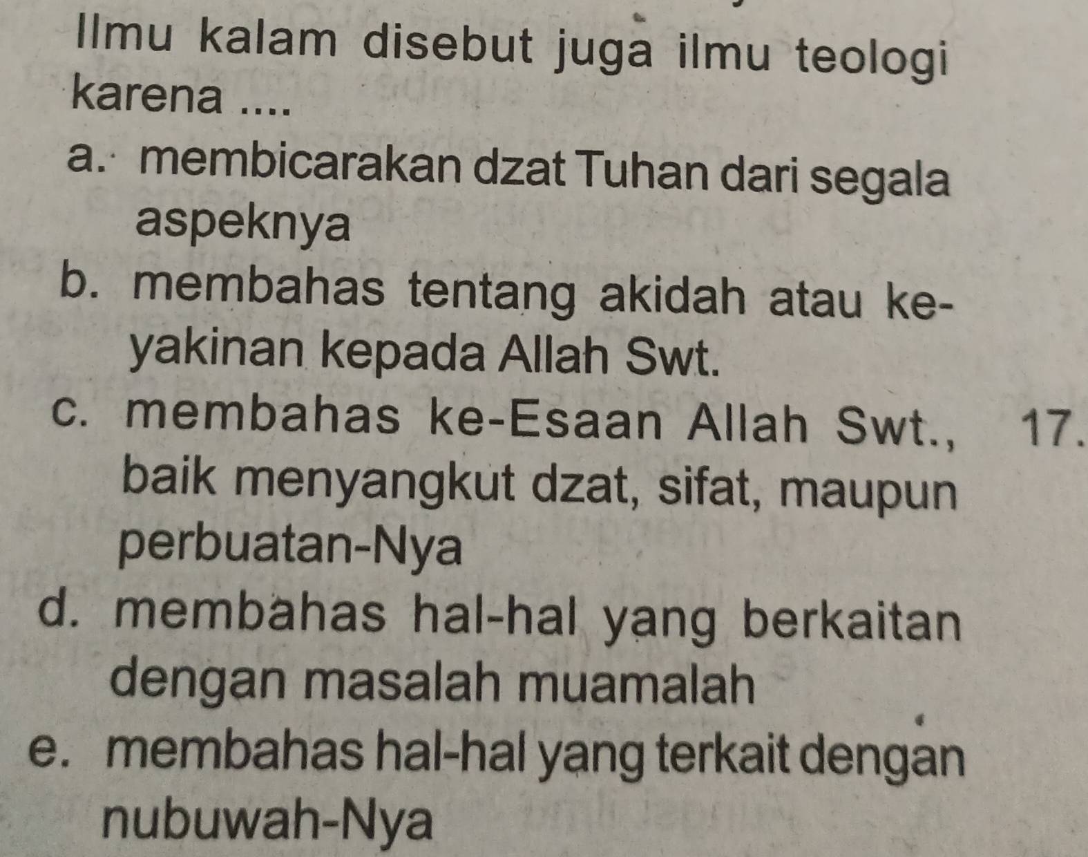 Ilmu kalam disebut juga ilmu teologi
karena ....
a. membicarakan dzat Tuhan dari segala
aspeknya
b. membahas tentang akidah atau ke-
yakinan kepada Allah Swt.
c. membahas ke-Esaan Allah Swt., 17.
baik menyangkut dzat, sifat, maupun
perbuatan-Nya
d. membahas hal-hal yang berkaitan
dengan masalah muamalah
e. membahas hal-hal yang terkait dengan
nubuwah-Nya