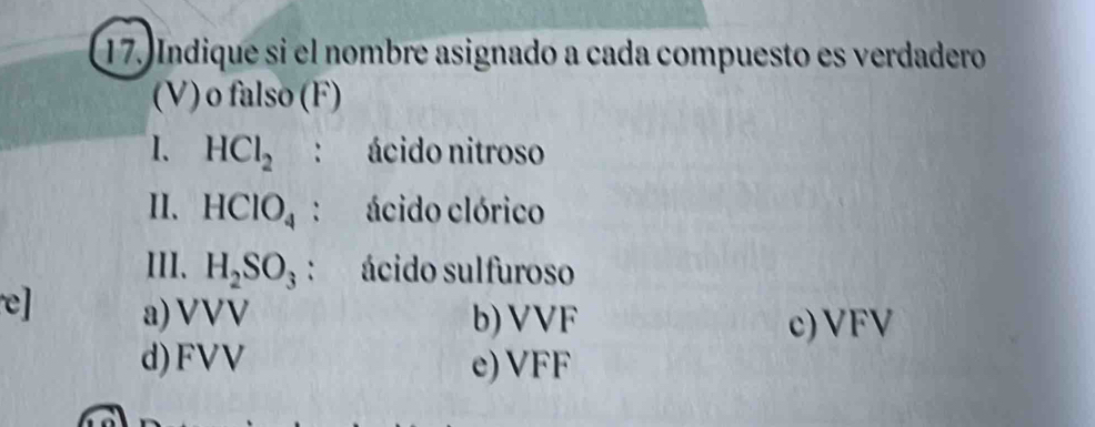 Indique si el nombre asignado a cada compuesto es verdadero
(V) o falso (F)
I. HCl_2 : ácido nitroso
II. HClO_4 : ácido clórico
III、 H_2SO_3 : ácido sulfuroso
e] a) VVV b) VVF
c) VFV
d) FVV e) VFF