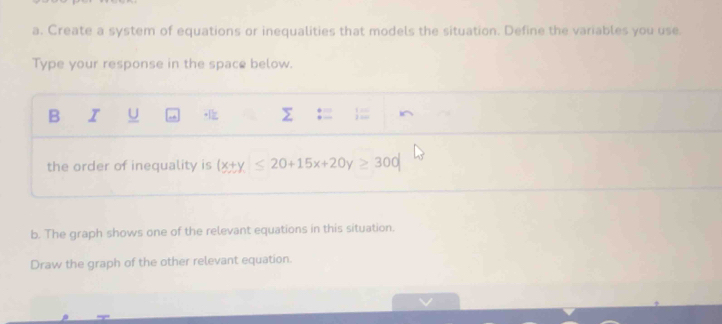 Create a system of equations or inequalities that models the situation. Define the variables you use 
Type your response in the space below. 
B I U Σ := ;= i^ 
the order of inequality is (x+y≤ 20+15x+20y≥ 300
b. The graph shows one of the relevant equations in this situation. 
Draw the graph of the other relevant equation.