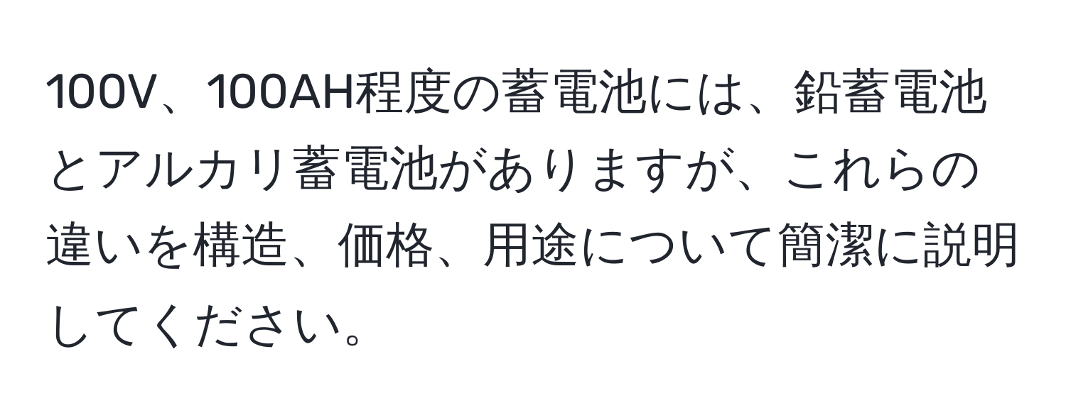 100V、100AH程度の蓄電池には、鉛蓄電池とアルカリ蓄電池がありますが、これらの違いを構造、価格、用途について簡潔に説明してください。
