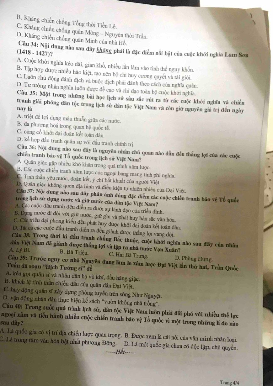 B. Kháng chiến chống Tống thời Tiền Lê.
C. Kháng chiến chống quân Mông - Nguyên thời Trần.
D. Kháng chiến chống quân Minh của nhà Hồ.
Câu 34: Nội dung nào sau đây không phải là đặc điểm nổi bật của cuộc khởi nghĩa Lam Sơn
(1418 - 1427)?
A. Cuộc khởi nghĩa kéo dài, gian khổ, nhiều lần lâm vào tình thế nguy khốn.
B. Tập hợp được nhiều hào kiệt, tạo nên bộ chi huy cương quyết và tài giỏi.
C. Luôn chủ động đánh địch và buộc địch phải đánh theo cách của nghĩa quân.
D. Tư tưởng nhân nghĩa luôn được đề cao và chỉ đạo toàn bộ cuộc khởi nghĩa.
Câu 35: Một trong những bài học lịch sử sâu sắc rút ra từ các cuộc khởi nghĩa và chiến
tranh giải phóng dân tộc trong lịch sử dân tộc Việt Nam và còn giữ nguyên giá trị đến ngày
nay là
A. triệt để lợi dụng mâu thuẫn giữa các nước.
B. đa phương hoá trong quan hệ quốc tế.
C. củng cố khối đại đoàn kết toàn dân.
D. kế hợp đấu tranh quân sự với đấu tranh chính trị.
Câu 36: Nội dung nào sau đây là nguyên nhân chủ quan nào dẫn đến thắng lợi của các cuộc
chiến tranh bão vệ Tổ quốc trong lịch sử Việt Nam?
A. Quân giặc gặp nhiều khó khăn trong quá trình xâm lược.
B. Các cuộc chiến tranh xâm lược của ngoại bang mang tính phi nghĩa.
C. Tinh thần yêu nước, đoàn kết, ý chí bất khuất của người Việt.
D. Quân giặc không quen địa hình và điều kiện tự nhiên nhiên của Đại Việt.
Câu 37: Nội dung nào sau đây phản ánh đúng đặc điểm các cuộc chiến tranh bão vệ Tổ quốc
trong lịch sử dựng nước và giữ nước của dân tộc Việt Nam?
A. Các cuộc đấu tranh đều diễn ra dưới sự lãnh đạo của triều đình.
B. Dựng nước đi đôi với giữ nước, giữ gìn và phát huy bản sắc văn hóa.
C. Các triều đại phong kiến đều phát huy được khối đại đoàn kết toàn dân.
D. Tât cả các cuộc đấu tranh diễn ra đều giành được thắng lợi vang dội.
Câu 38: Trong thời kì đấu tranh chống Bắc thuộc, cuộc khởi nghĩa nào sau đây của nhân
dân Việt Nam đã giành được thắng lợi và lập ra nhà nước Vạn Xuân?
A. Lý Bí. B. Bà Triệu. C. Hai Bà Trưng. D. Phùng Hưng.
Câu 39: Trước nguy cơ nhà Nguyên đang lăm le xâm lược Đại Việt lần thứ hai, Trần Quốc
Tuấn đã soạn “Hịch Tướng sĩ” đễ
A. kêu gọi quân sĩ và nhân dân hạ vũ khí, đầu hàng giặc.
B. khích lệ tinh thần chiến đấu của quân dân Đại Việt.
C. huy động quân sĩ xây dựng phòng tuyến trên sông Như Nguyệt.
D. vận động nhân dân thực hiện kế sách “vườn không nhà trống”.
Câu 40: Trong suốt quá trình lịch sử, dân tộc Việt Nam luôn phải đối phó với nhiều thế lực
ngoại xâm và tiến hành nhiều cuộc chiến tranh bão vệ Tổ quốc vì một trong những lí do nào
sau đây?
A. Là quốc gia có vị trí địa chiến lược quan trọng. B. Được xem là cái nôi của văn minh nhân loại.
C. Là trung tâm văn hóa bật nhất phương Đông. D. Là một quốc gia chưa có độc lập, chủ quyền.
===--Hết--===
Trang 4/4