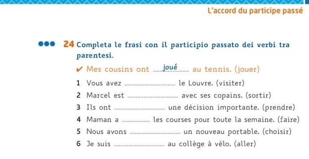 L'accord du participe passé 
24 Completa le frasi con il participio passato dei verbi tra 
parentesi. 
Mes cousins ont _qué au tennis. (jouer) 
1 Vous avez _le Louvre. (visiter) 
2 Marcel est _avec ses copains. (sortir) 
3 Ils ont _une décision importante. (prendre) 
4 Maman a _les courses pour toute la semaine. (faire) 
5 Nous avons _un nouveau portable. (choisir) 
6 Je suis _au collège à vélo. (aller)