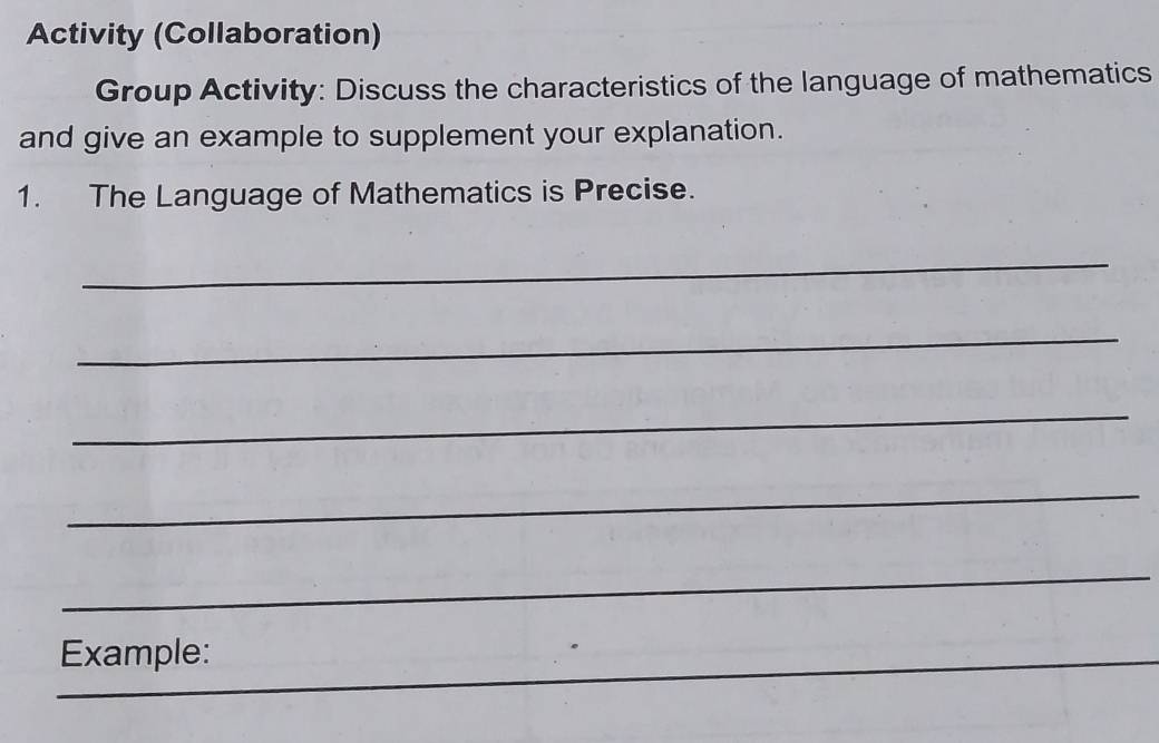 Activity (Collaboration) 
Group Activity: Discuss the characteristics of the language of mathematics 
and give an example to supplement your explanation. 
1. The Language of Mathematics is Precise. 
_ 
_ 
_ 
_ 
_ 
_Example: