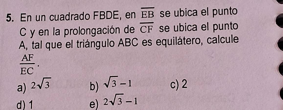 En un cuadrado FBDE, en overline EB se ubica el punto
C y en la prolongación de overline CF se ubica el punto
A, tal que el triángulo ABC es equilátero, calcule
 AF/EC .
a) 2sqrt(3) b) sqrt(3)-1 c) 2
d) 1 e) 2sqrt(3)-1