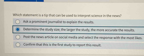 Which statement is a tip that can be used to interpret science in the news?
Ask a prominent journalist to explain the results.
Determine the study size; the larger the study, the more accurate the results.
Post the news article on social media and select the response with the most likes.
Confirm that this is the first study to report this result.