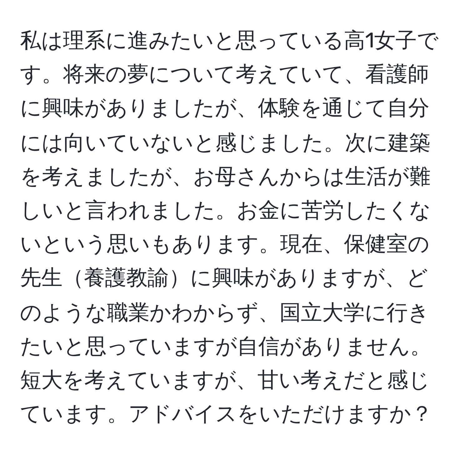 私は理系に進みたいと思っている高1女子です。将来の夢について考えていて、看護師に興味がありましたが、体験を通じて自分には向いていないと感じました。次に建築を考えましたが、お母さんからは生活が難しいと言われました。お金に苦労したくないという思いもあります。現在、保健室の先生養護教諭に興味がありますが、どのような職業かわからず、国立大学に行きたいと思っていますが自信がありません。短大を考えていますが、甘い考えだと感じています。アドバイスをいただけますか？