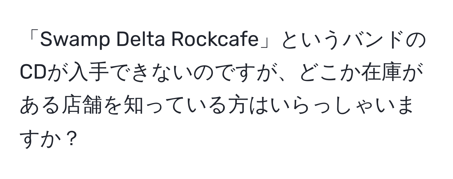 「Swamp Delta Rockcafe」というバンドのCDが入手できないのですが、どこか在庫がある店舗を知っている方はいらっしゃいますか？