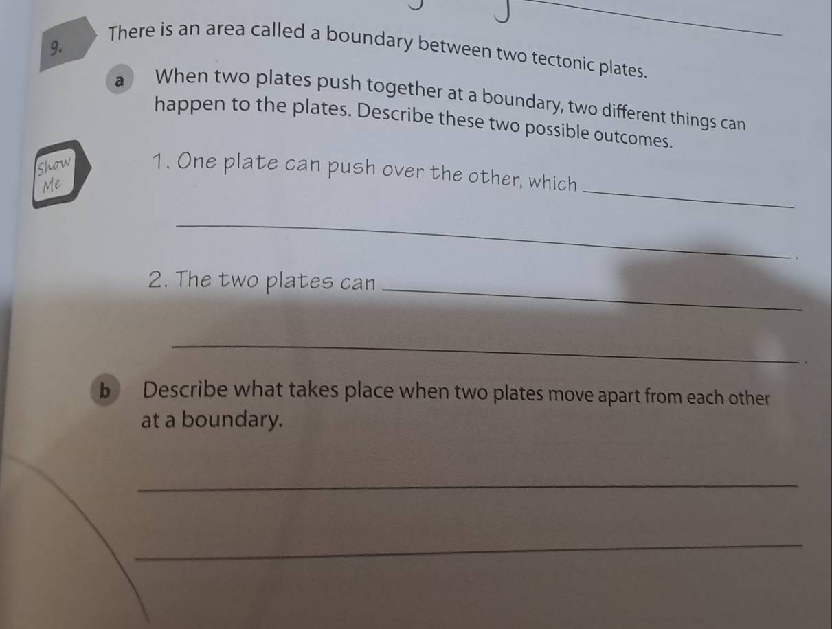 There is an area called a boundary between two tectonic plates. 
a When two plates push together at a boundary, two different things can 
happen to the plates. Describe these two possible outcomes. 
Show 
1. One plate can push over the other, which 
Me 
_ 
_ 
2. The two plates can 
_ 
_ 
. 
b Describe what takes place when two plates move apart from each other 
at a boundary. 
_ 
_