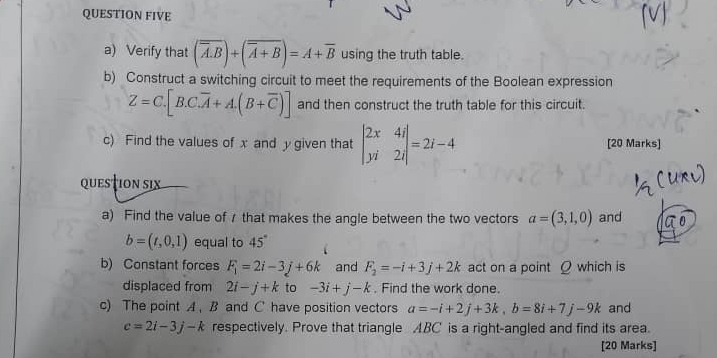 QUESTION FIVE 
a) Verify that (overline A.overline B)+(overline A+overline B)=A+overline B using the truth table. 
b) Construct a switching circuit to meet the requirements of the Boolean expression
Z=C.[B.C.overline A+A.(B+overline C)] and then construct the truth table for this circuit. 
c) Find the values of x and y given that beginvmatrix 2x&4i yi&2iendvmatrix =2i-4 [20 Marks] 
questioN six 
a) Find the value of / that makes the angle between the two vectors a=(3,1,0) and
b=(t,0,1) equal to 45°
b) Constant forces F_i=2i-3j+6k and F_2=-i+3j+2k act on a point Q which is 
displaced from 2i-j+k to -3i+j-k. Find the work done. 
c) The point A. B and C have position vectors a=-i+2j+3k, b=8i+7j-9k and
c=2i-3j-k respectively. Prove that triangle ABC is a right-angled and find its area. 
[20 Marks]