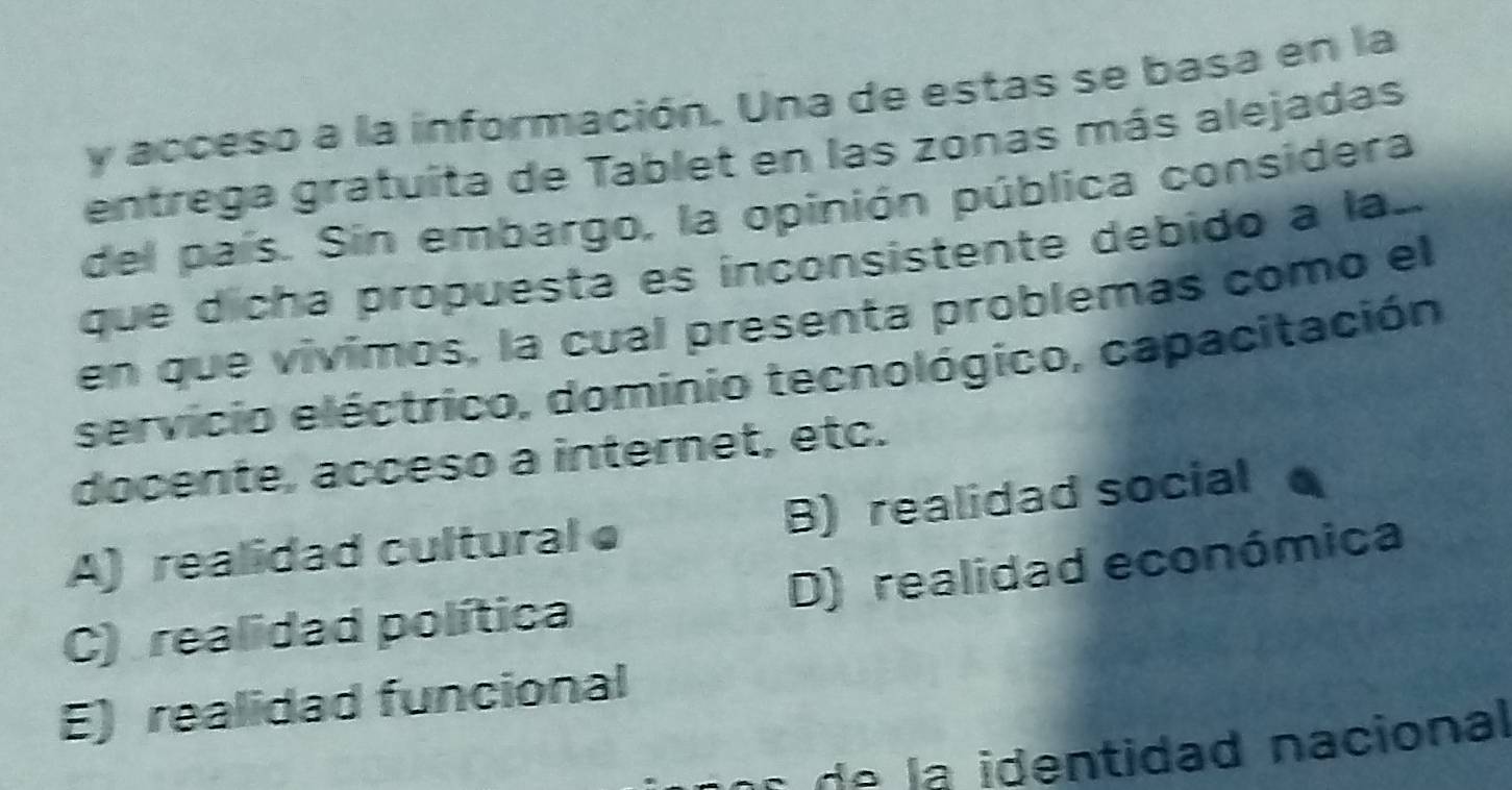 acceso a la información. Una de estas se basa en la
entrega gratuita de Tablet en las zonas más alejadas
del país. Sin embargo, la opinión pública considera
que dícha propuesta es ínconsistente debido a la..
en que vivimos, la cual presenta problemas como el
servicio eléctrico, dominio tecnológico, capacitación
docente, acceso a internet, etc.
A) realidad cultural e B) realidad social
C) realidad política D) realidad económica
E) realidad funcional
a a identidad nacional