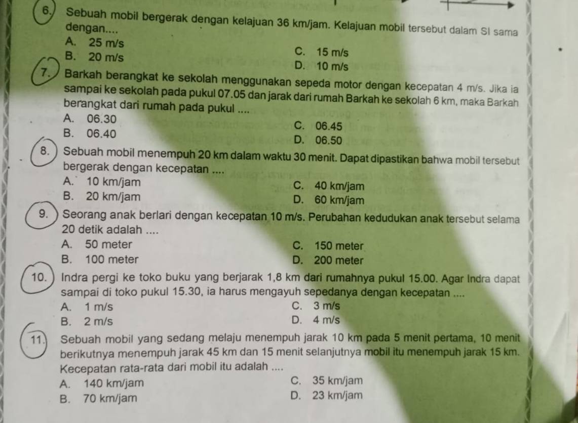 Sebuah mobil bergerak dengan kelajuan 36 km/jam. Kelajuan mobil tersebut dalam Sl sama
dengan....
A. 25 m/s C. 15 m/s
B. 20 m/s D. 10 m/s
7. Barkah berangkat ke sekolah menggunakan sepeda motor dengan kecepatan 4 m/s. Jika ia
sampai ke sekolah pada pukul 07.05 dan jarak dari rumah Barkah ke sekolah 6 km, maka Barkah
berangkat dari rumah pada pukul ....
A. 06.30 C. 06.45
B. 06.40 D. 06.50
8. ) Sebuah mobil menempuh 20 km dalam waktu 30 menit. Dapat dipastikan bahwa mobil tersebut
bergerak dengan kecepatan ....
A. 10 km/jam C. 40 km/jam
B. 20 km/jam D. 60 km/jam
9. ) Seorang anak berlari dengan kecepatan 10 m/s. Perubahan kedudukan anak tersebut selama
20 detik adalah ....
A. 50 meter C. 150 meter
B. 100 meter D. 200 meter
10. ) Indra pergi ke toko buku yang berjarak 1,8 km dari rumahnya pukul 15.00. Agar Indra dapat
sampai di toko pukul 15.30, ia harus mengayuh sepedanya dengan kecepatan ....
A. 1 m/s C. 3 m/s
B. 2 m/s D. 4 m/s
11. Sebuah mobil yang sedang melaju menempuh jarak 10 km pada 5 menit pertama, 10 menit
berikutnya menempuh jarak 45 km dan 15 menit selanjutnya mobil itu menempuh jarak 15 km.
Kecepatan rata-rata dari mobil itu adalah ....
A. 140 km/jam C. 35 km/jam
B. 70 km/jam D. 23 km/jam