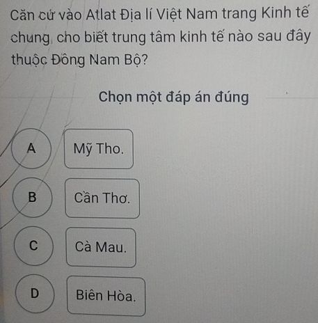 Căn cứ vào Atlat Địa lí Việt Nam trang Kinh tế
chung, cho biết trung tâm kinh tế nào sau đây
thuộc Đông Nam Bộ?
Chọn một đáp án đúng
A Mỹ Tho.
B Cần Thơ.
C Cà Mau.
D Biên Hòa.