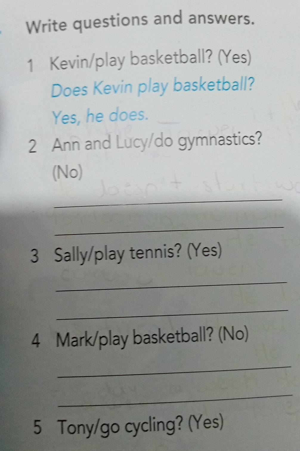 Write questions and answers. 
1 Kevin/play basketball? (Yes) 
Does Kevin play basketball? 
Yes, he does. 
2 Ann and Lucy/do gymnastics? 
(No) 
_ 
_ 
3 Sally/play tennis? (Yes) 
_ 
_ 
4 Mark/play basketball? (No) 
_ 
_ 
5 Tony/go cycling? (Yes)