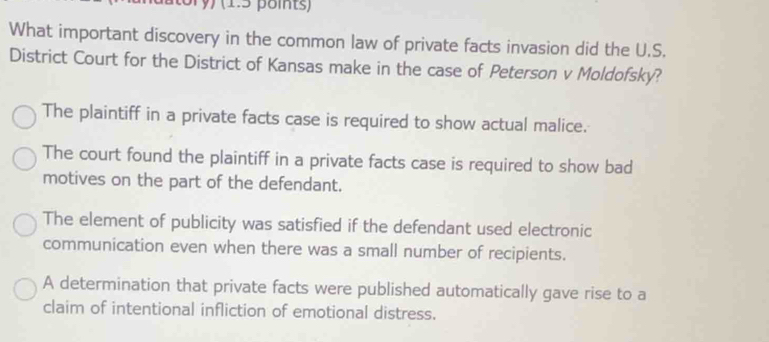 ory) (1.5 points)
What important discovery in the common law of private facts invasion did the U.S.
District Court for the District of Kansas make in the case of Peterson v Moldofsky?
The plaintiff in a private facts case is required to show actual malice.
The court found the plaintiff in a private facts case is required to show bad
motives on the part of the defendant.
The element of publicity was satisfied if the defendant used electronic
communication even when there was a small number of recipients.
A determination that private facts were published automatically gave rise to a
claim of intentional infliction of emotional distress.