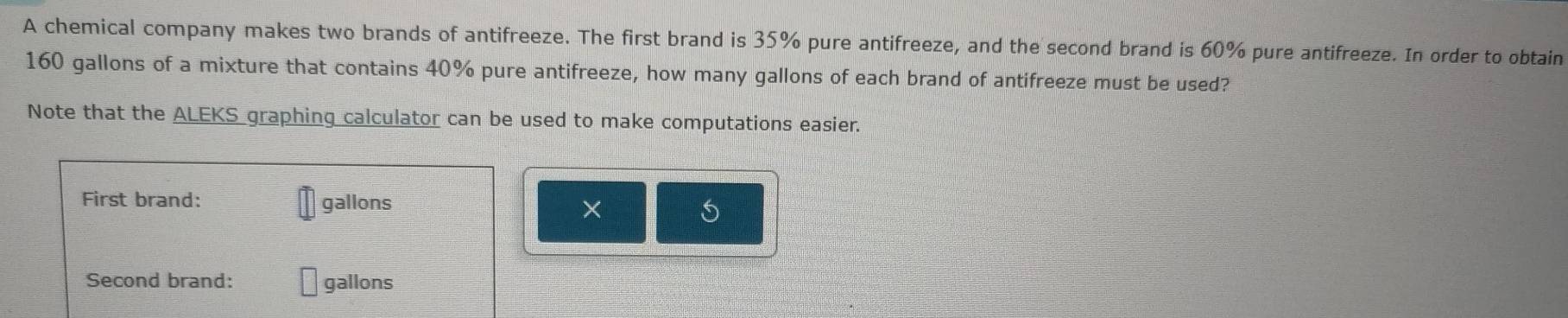 A chemical company makes two brands of antifreeze. The first brand is 35% pure antifreeze, and the second brand is 60% pure antifreeze. In order to obtain
160 gallons of a mixture that contains 40% pure antifreeze, how many gallons of each brand of antifreeze must be used? 
Note that the ALEKS graphing calculator can be used to make computations easier. 
First brand: gallons × 5
Second brand: gallons