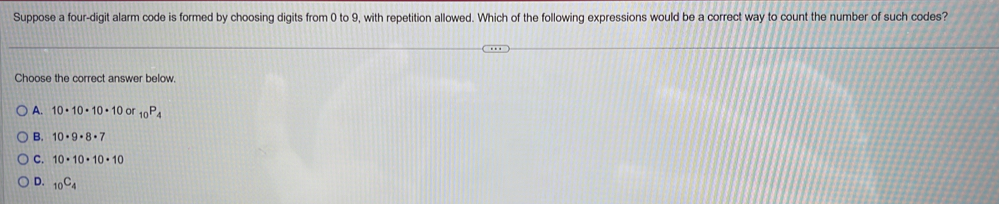 Suppose a four-digit alarm code is formed by choosing digits from 0 to 9, with repetition allowed. Which of the following expressions would be a correct way to count the number of such codes?
Choose the correct answer below.
A. 10· 10· 10· 10 or _10P_4
B. 10· 9· 8· 7
C. 10· 10· 10· 10
D. _10C_4