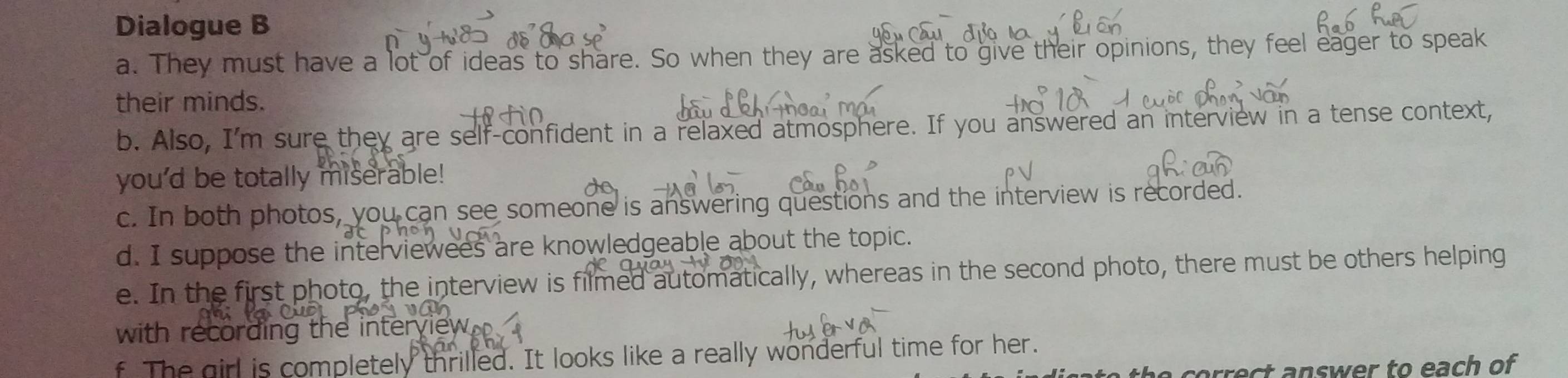 Dialogue B 
a. They must have a lot of ideas to share. So when they are asked to give their opinions, they feel eager to speak 
their minds. 
b. Also, I'm sure they are self-confident in a relaxed atmosphere. If you answered an interview in a tense context, 
you'd be totally miserable! 
c. In both photos, you can see someone is answering questions and the interview is recorded. 
d. I suppose the interviewees are knowledgeable about the topic. 
e. In the first photo, the interview is filmed automatically, whereas in the second photo, there must be others helping 
with recording the inter 
f The girl is completely thrilled. It looks like a really wonderful time for her. 
he correct answer to each of .