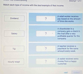 Atterpt 1 of 2 
Match each type of income with the best example of that income. 
_ 
Dividend ? pay based on the amount A retail worker receives 
of time she works 
company gets a check in A shareholder in a 
Salary ? profitable quarter for the the mail after a very 
company 
A teacher receives a 
Tip ? amount every week. paycheck for the same 
Hourly wage ? money from a happy A waiter receives extra 
customer 
HINT SUBMIT