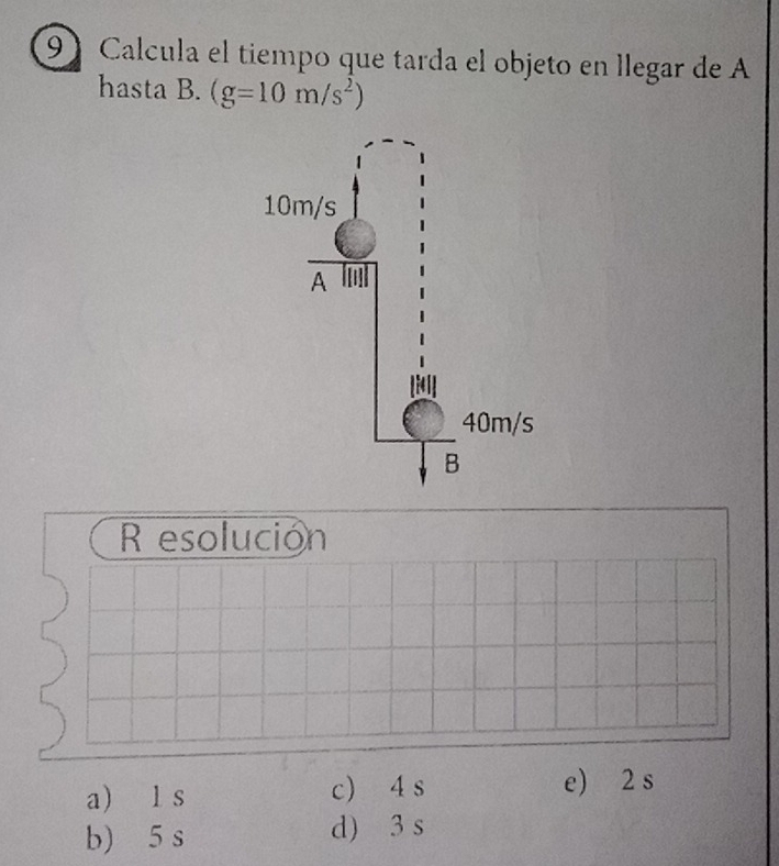 Calcula el tiempo que tarda el objeto en llegar de A
hasta B. (g=10m/s^2)
R esolución
a) l s c) 4 s e) 2 s
b) 5 s d) 3 s