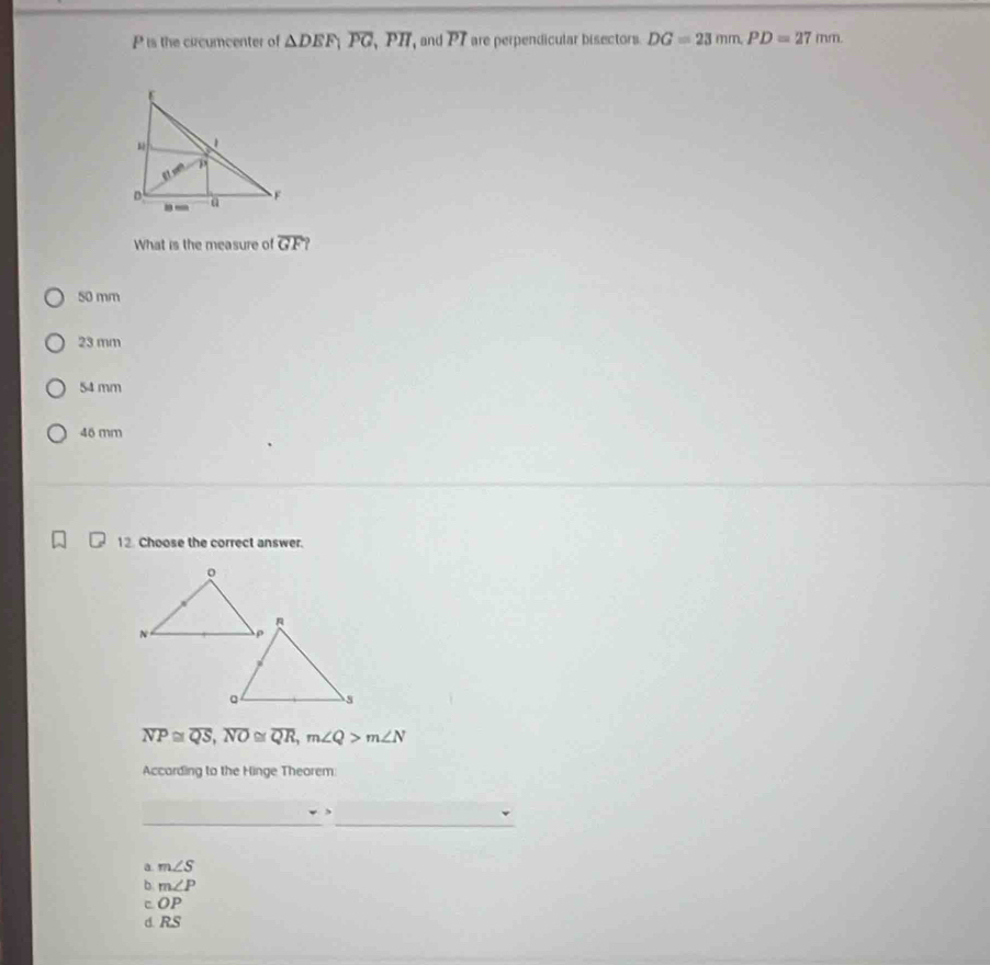 P is the circumcenter of △ DEF, overline PG, overline PH and P T are perpendicular bisectors. DG=23mm. PD=27mm. 
What is the measure of overline GF?
50 mm
23 mm
54 mm
46 mm
12. Choose the correct answer.
overline NP≌ overline QS, overline NO≌ overline QR, m∠ Q>m∠ N
According to the Hinge Theorem
__
a. m∠ S
b. m∠ P
cOP
d. RS