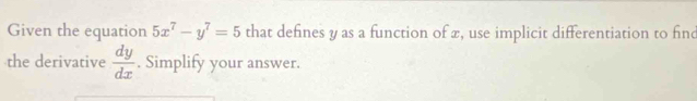 Given the equation 5x^7-y^7=5 that defines y as a function of x, use implicit differentiation to find
the derivative  dy/dx . Simplify your answer.