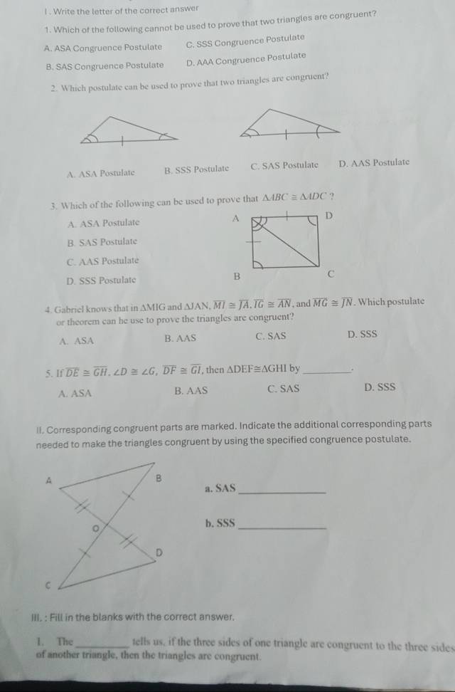 Write the letter of the correct answer
1. Which of the following cannot be used to prove that two triangles are congruent?
A. ASA Congruence Postulate C. SSS Congruence Postulate
B. SAS Congruence Postulate D. AAA Congruence Postulate
2. Which postulate can be used to prove that two triangles are congruent?
A. ASA Postulatc B. SSS Postulate C. SAS Postulate D. AAS Postulate
3. Which of the following can be used to prove that △ ABC≌ △ ADC ?
A. ASA Postulate
B. SAS Postulate
C. AAS Postulate
D. SSS Postulate 
4. Gabriel knows that in AMIG and △ JAN, overline MI≌ overline JA, overline IG≌ overline AN , and overline MG≌ overline JN. Which postulate
or theorem can he use to prove the triangles are congruent?
A. ASA B. AAS C. SAS D. SSS
5. If overline DE≌ overline GH, ∠ D≌ ∠ G, overline DF≌ overline GI , then △ DEF≌ △ GHI by_
A. ASA C. SAS D. SSS
B. AAS 
II. Corresponding congruent parts are marked. Indicate the additional corresponding parts
needed to make the triangles congruent by using the specified congruence postulate.
a. SAS_
b. SSS_
III, : Fill in the blanks with the correct answer.
1. The_ tells us, if the three sides of one triangle are congruent to the three sides
of another triangle, then the triangles are congruent.