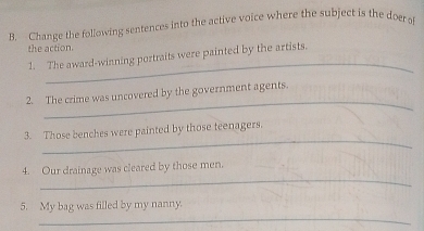 Change the following sentences into the active voice where the subject is the doer of 
the action. 
_ 
1. The award-winning portraits were painted by the artists. 
_ 
2. The crime was uncovered by the government agents. 
_ 
3. Those benches were painted by those teenagers. 
_ 
4. Our drainage was cleared by those men. 
_ 
5. My bag was filled by my nanny.