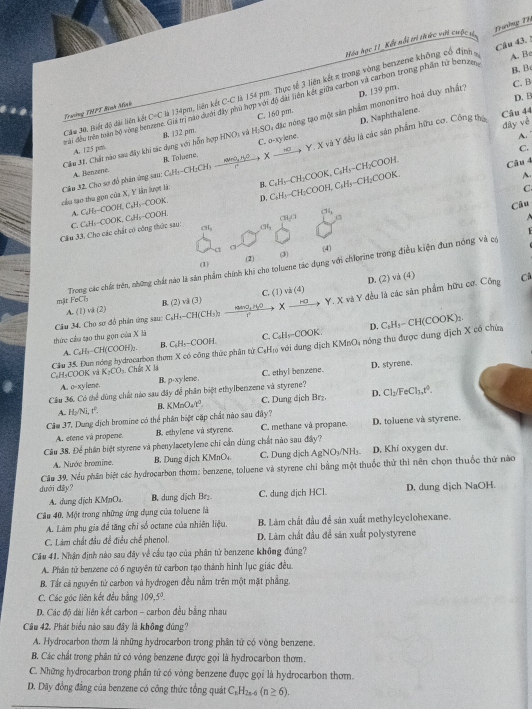 Trường Th
óa học 11_Kết nổi trì thức với cuộc v
B. B
C. B
Câu 30, Biết độ đài liên kết C=C là 134pm, liên kết C-C là 154 pm. Thực tế 3 liên kết π trong vòng benzene không có định A. Bc
trài đều trên tam bộ vòng benzene. Giả trị nao đưới đây phu hợp với độ đai tiên kết giữa carbon và carbon trong phần từ benzer Câu 43. !
D. B
Trưsing THPT Bình Minh
C. 160 pm.
đây vè
C. o-xylene. D. Naphthalene. Câu 44
Cầm M. Chất nào sau đây khi tác dụng với hỗn hợp HNO; và B. 132 pm H_2SO *  ặc nóng tạo một sản phẩm mononitro hoá duy nhất D. 139 pm.
A.
A. 125 pm.
C.
Cầu 32. Cho sợ đỏ phản ứng sau: C₆Hy-CH₂CHy  cos 34°/a  downarrow X- 、 Y. X và Y đều là các sản phẩm hữu cơ. Công thủ
A. Benzene. R Toluene.
cầu tạo thu gọn của X, Y lần lượt là: B. C₂Hy-CH₂COOK, C₃H₃=CH₂COOH.
Câu 4
C
C, C₃H₃-COOK, C₃H₃-COOH. A. C₂H₂-COOH, C₂H₃-COOK, D. C₃H₃-CH₂COOH, C₃H₃-CH₂COOK.
A.
Câu
Cầm 33, Cho các chất có công thức sao: ClH,Cl (H
GI CH,
(1) (3) (4)
(2)
mär FeCh Trong các chấc trên, những chất nào là săn phẩm chính khi cho toluene tác dụng với chlorine trong điều kiện đun nóng và có
D. (2) vã (4) Câ
A. (1) và (2) B. (2) và (3) C. (1) và (4)
Cầu 34. Cho sơ đồ phán ứng sau: C₆H₃-CH(CH₃) Ha, Hy? X  Say Y. X và Y đều là các sản phẩm hữu cơ. Công
A C₆H₃-CH(COOH). B. C₆H₅-COOH. C. C₆H₅-COOK. D. C₅H₅− CH(COOK)₂.
thức cầu tạo thu gọn của X lã
C₆H₅COOK vậ Cầu JS. Đun nóng hydrocarbon them X có công thức phân từ CạHị6 với dung dịch KMnO; nóng thu được dung dịch X có chứa
K_2CO H Chết X là
A. o-xylene. B. p-xylene. C. ethyl benzene. D. styrene,
Cầu 36. Có thể dùng chất nào sau đây để phân biệt ethylbenzene và styrene?
A. H√Ni, tº B k MrOa/tº. C. Dung dịch Br₂. D. Cl₂/FeCl₃,t°.
Câm 37. Dung dịch bromine có thể phân biệt cặp chất nào sau đây? D. toluene và styrene.
A. etene và propene. B. ethylene và styrene. C. methane và propane.
Câu 38. Để phân biệt styrene và phenylacetylene chỉ cần dùng chất nào sau đây?
A. Nước bromine. B. Dung dịch KMnO C. Dung dịch AgNO₃/NH₃. D. Khi oxygen dư.
Cầu 39. Nếu phân biệt các hydrocarbon thơm: benzene, toluene và styrene chi bằng một thuốc thứ thi nên chọn thuốc thứ não
dưới đầy? D. dung dịch NaOH.
A. dung dịch KMnO₄ B. dung dịch Br₂ C. dung dịch HCl.
Câu 40. Một trong những ứng dụng của toluere là
A. Làm phụ gia để tăng chi số octane của nhiên liệu. B. Làm chất đầu để sản xuất methylcyclohexane.
C. Làm chất đầu đề điều chế phenol. D. Làm chất đầu để sản xuất polystyrene
Câu 41. Nhận định nào sau đây về cầu tạo của phân từ benzene không đùng?
A. Phân tử benzene có 6 nguyên tử carbon tạo thành hình lục giác đều.
B. Tất cả nguyên tử carbon và hyđrogen đều nằm trên một mặt phẳng.
C. Các góc liên kết đều bằng 109,5°.
D. Các độ đài liên kết carbon - carbon đều bằng nhau
Câu 42. Phát biểu nào sau đây là không đúng?
A. Hydrocarbon thơm là những hydrocarbon trong phân tử có vòng benzene.
B. Các chất trong phân tử có vòng benzene được gọi là hydrocarbon thơm.
C. Những hydrocarbon trong phân tử có vòng benzene được gọi là hydrocarbon thơm.
D. Dãy đồng đẳng của benzene có công thức tổng quát C_1H_2 z-6 (n≥ 6).