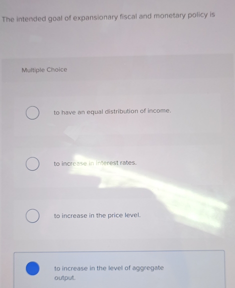 The intended goal of expansionary fiscal and monetary policy is
Multiple Choice
to have an equal distribution of income.
to increase in interest rates.
to increase in the price level.
to increase in the level of aggregate
output.