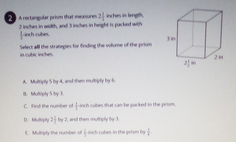 A rectangular prism that measures 2 1/2  inches in length,
2 inches in width, and 3 inches in height is packed with
 1/2  inch cubes. 
Select all the strategies for finding the volume of the prism
in cubic inches.
A. Multiply 5 by 4, and then multiply by 6.
B. Multiply 5 by 3.
C. Find the number of  1/2 · inch cubes that can be packed in the prism.
D. Multiply 2 1/2  by 2, and then multiply by 3.
E. Multiply the number of  1/2  inch cubes in the prism by  1/8 .