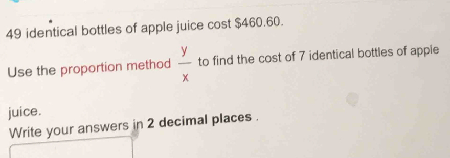 49 identical bottles of apple juice cost $460.60. 
Use the proportion method  y/x  to find the cost of 7 identical bottles of apple 
juice. 
Write your answers in 2 decimal places .